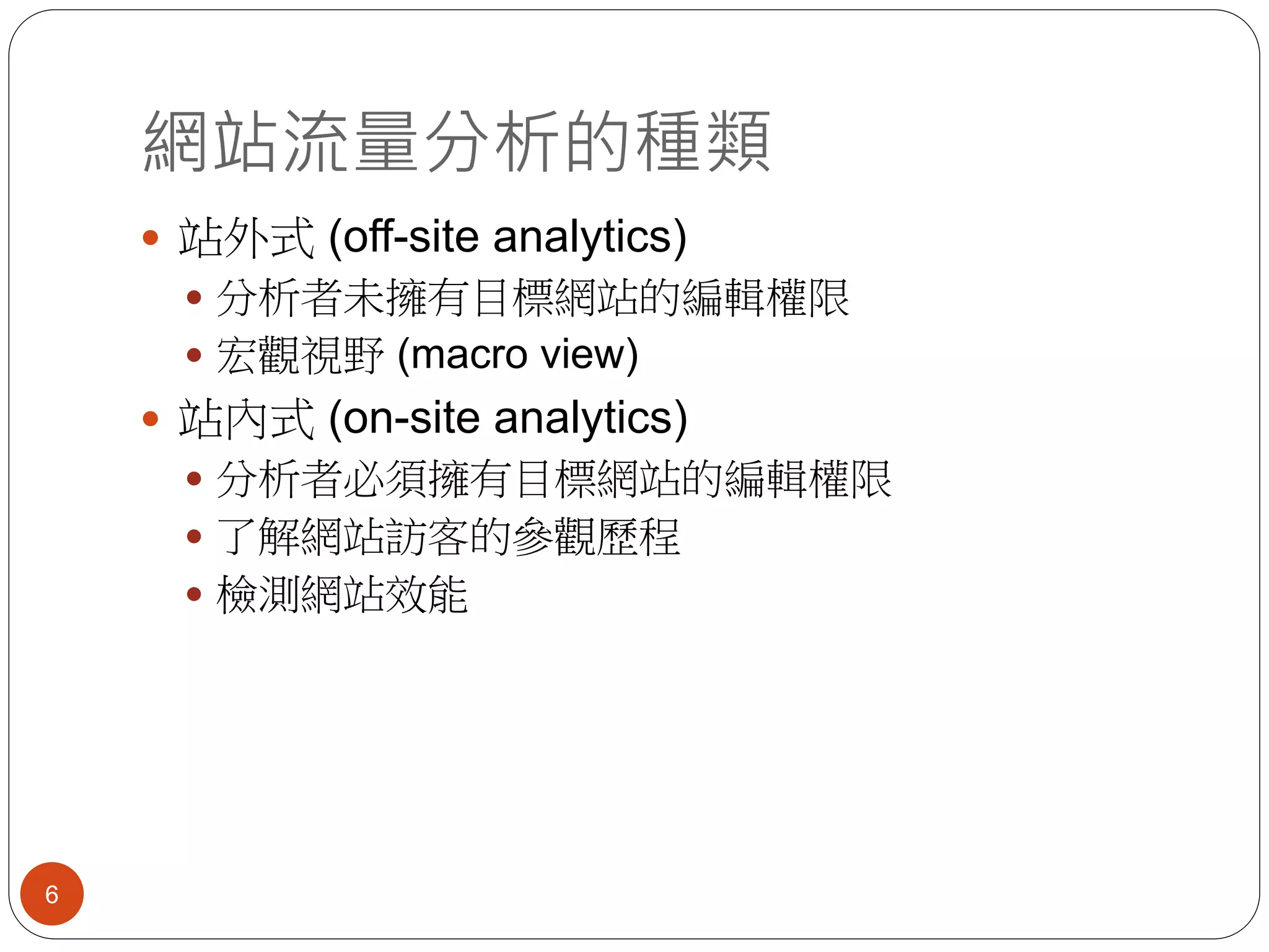 網站流量分析的種類
6
 站外式 (off-site analytics)
 分析者未擁有目標網站的編輯權限
 宏觀視野 (macro view)
 站內式 (on-site analytics)
 分析者必須擁有目標網站的編輯權限
 了解網站訪客的參觀歷程
 檢測網站效能
 