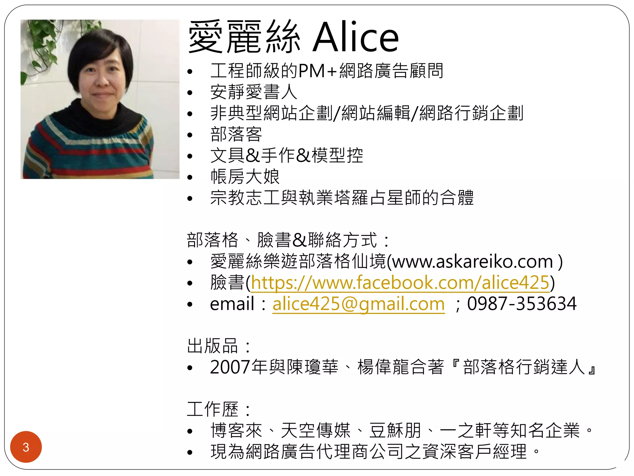 愛麗絲 Alice
• 工程師級的PM+網路廣告顧問
• 安靜愛書人
• 非典型網站企劃/網站編輯/網路行銷企劃
• 部落客
• 文具&手作&模型控
• 帳房大娘
• 宗教志工與執業塔羅占星師的合體
部落格、臉書&聯絡方式：
• 愛麗絲樂遊部落格仙境(www.askareiko.com )
• 臉書(https://www.facebook.com/alice425)
• email：alice425@gmail.com ；0987-353634
出版品：
• 2007年與陳瓊華、楊偉龍合著『部落格行銷達人』
工作歷：
• 博客來、天空傳媒、豆穌朋、一之軒等知名企業。
• 現為網路廣告代理商公司之資深客戶經理。3
 
