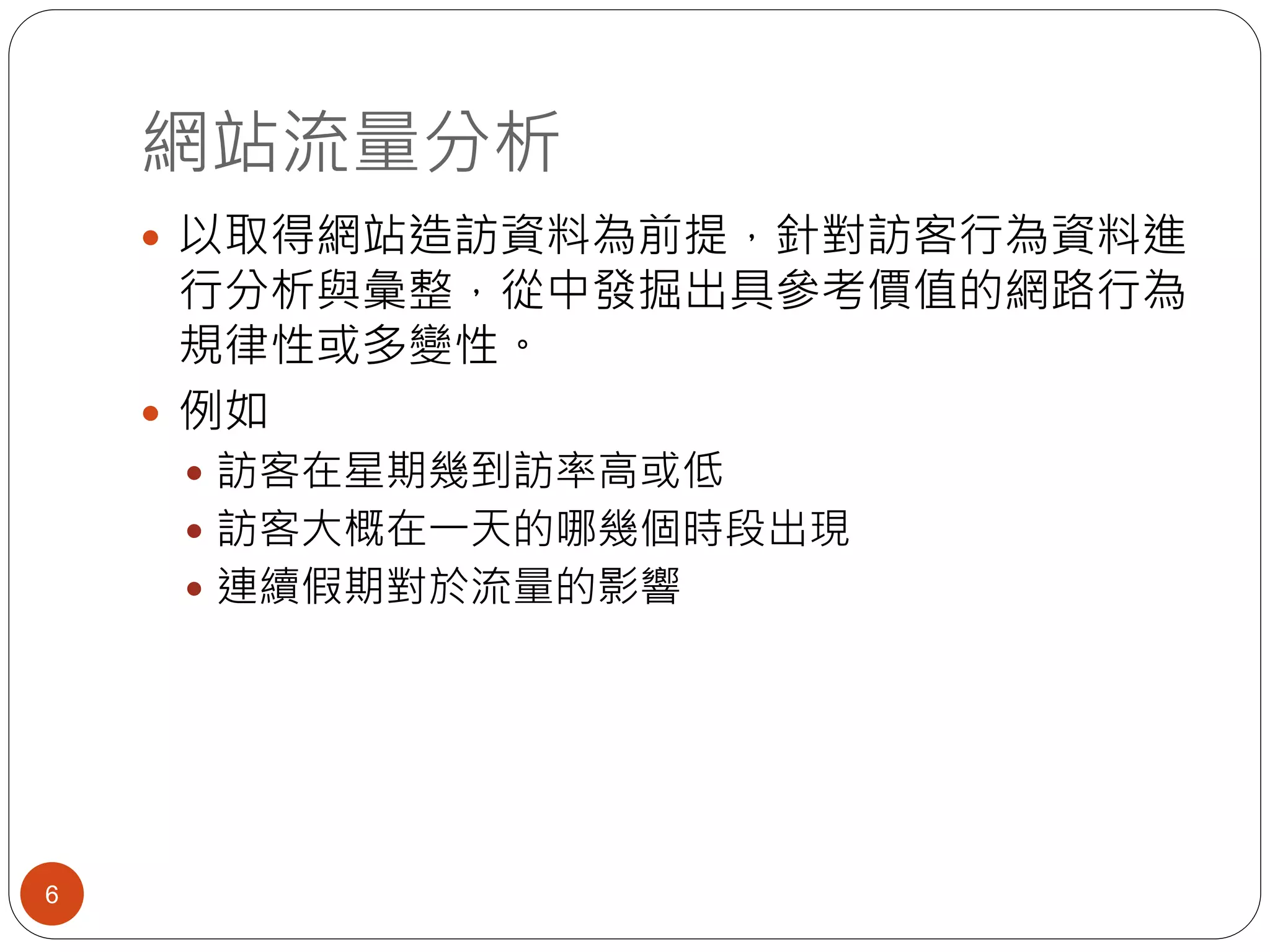 網站流量分析
6
 以取得網站造訪資料為前提，針對訪客行為資料進
行分析與彙整，從中發掘出具參考價值的網路行為
規律性或多變性。
 例如
 訪客在星期幾到訪率高或低
 訪客大概在一天的哪幾個時段出現
 連續假期對於流量的影響
 