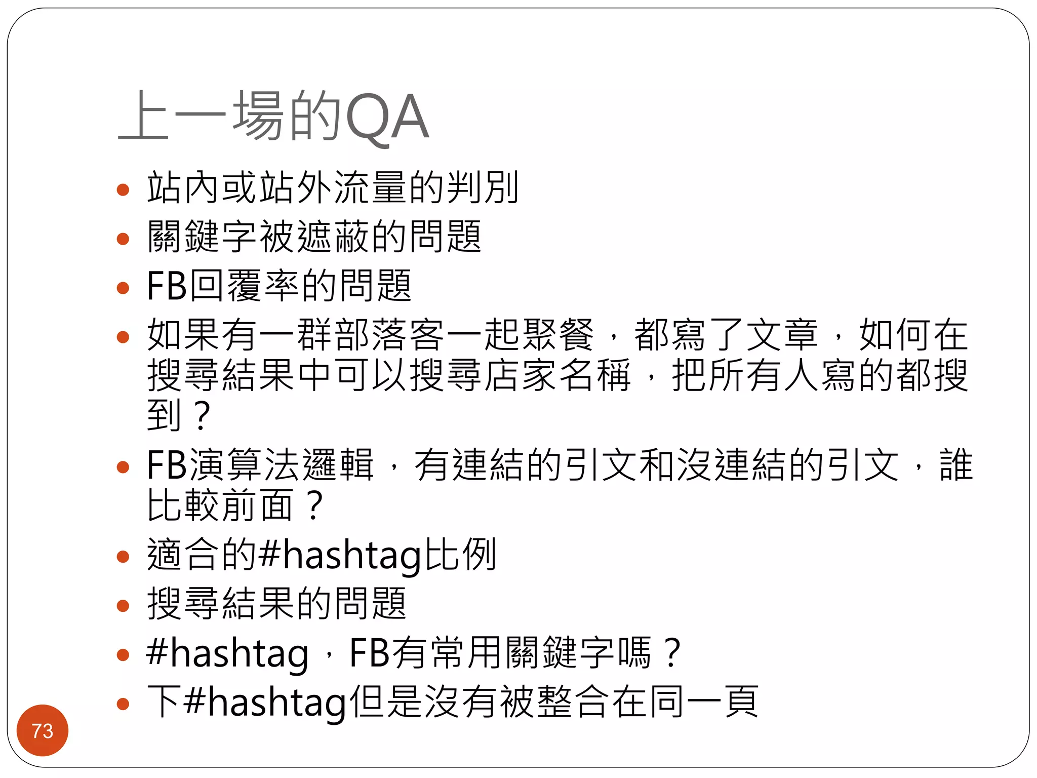 上一場的QA
73
 站內或站外流量的判別
 關鍵字被遮蔽的問題
 FB回覆率的問題
 如果有一群部落客一起聚餐，都寫了文章，如何在
搜尋結果中可以搜尋店家名稱，把所有人寫的都搜
到？
 FB演算法邏輯，有連結的引文和沒連結的引文，誰
比較前面？
 適合的#hashtag比例
 搜尋結果的問題
 #hashtag，FB有常用關鍵字嗎？
 下#hashtag但是沒有被整合在同一頁
 