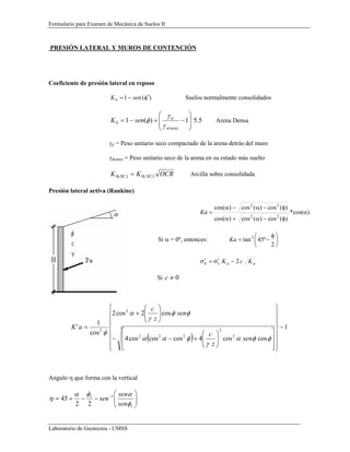 Formulario para Examen de Mecánica de Suelos II
Laboratorio de Geotecnia - UMSS
PRESIÓN LATERAL Y MUROS DE CONTENCIÓN
Coeficiente de presión lateral en reposo
)(10 φ′−= senK Suelos normalmente consolidados
5.51)(1
(min)
0 ⎟
⎟
⎠
⎞
⎜
⎜
⎝
⎛
−+−=
d
d
senK
γ
γ
φ Arena Densa
γd = Peso unitario seco compactado de la arena detrás del muro
γd(min) = Peso unitario seco de la arena en su estado más suelto
OCRKK NCSC )(0)(0 = Arcilla sobre consolidada
Presión lateral activa (Rankine)
)(cos)(cos)cos(
)(cos)(cos)cos(
22
22
φ−α+α
φ−α−α
=Ka *cos(α)
Si α = 0º, entonces: ⎟
⎠
⎞
⎜
⎝
⎛ φ
−=
2
º45tan2
Ka
aavh KcK 2−σ′=σ′
Si 0≠c
( )
1
coscos4coscoscos4
cos2cos2
cos
1
'
2
2
222
2
2
−
⎪
⎪
⎪
⎭
⎪⎪
⎪
⎬
⎫
⎪
⎪
⎪
⎩
⎪⎪
⎪
⎨
⎧
⎥
⎥
⎦
⎤
⎢
⎢
⎣
⎡
⎟⎟
⎠
⎞
⎜⎜
⎝
⎛
+−−
⎟⎟
⎠
⎞
⎜⎜
⎝
⎛
+
=
φφα
γ
φαα
φφ
γ
α
φ
sen
z
c
sen
z
c
aK
Angulo η que forma con la vertical
⎟⎟
⎠
⎞
⎜⎜
⎝
⎛
−−+= −
1
11
22
45
φ
αφα
η
sen
sen
sen
 