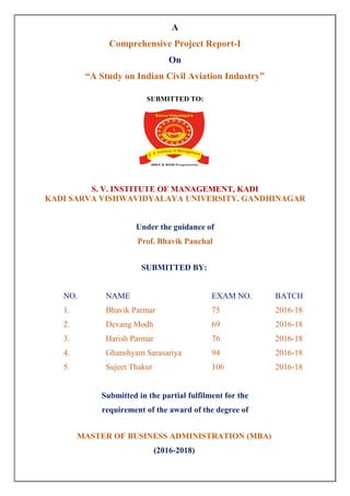 A
Comprehensive Project Report-I
On
“A Study on Indian Civil Aviation Industry”
SUBMITTED TO:
S. V. INSTITUTE OF MANAGEMENT, KADI
KADI SARVA VISHWAVIDYALAYA UNIVERSITY, GANDHINAGAR
Under the guidance of
Prof. Bhavik Panchal
SUBMITTED BY:
NO. NAME EXAM NO. BATCH
1. Bhavik Parmar 75 2016-18
2. Devang Modh 69 2016-18
3. Harish Parmar 76 2016-18
4. Ghanshyam Sarasariya 94 2016-18
5. Sujeet Thakur 106 2016-18
Submitted in the partial fulfilment for the
requirement of the award of the degree of
MASTER OF BUSINESS ADMINISTRATION (MBA)
(2016-2018)
 