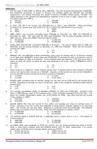 LOA:TOPIC 1: FINANCIAL STATEMENTS ANALYSIS AY 2021-2022
Management Advisory Services by Karim G. Abitago, CPA Page 10 of 15
PROBLEMS
1. The net sales of NCR CORP. in 1990 is total, P580,600. The cost of goods manufactured is P480,000.
The beginning inventories of goods in process and finished goods are P82,000 and P65,000,
respectively. The ending inventories are, goods in process, P75,000, finished goods, P55,000. The
selling expenses is 5%, general and administrative expenses 2.5% of cost of sales, respectively. The
net profit in the year 1990 is
A. P45,725 C. P83,000
B. P53,850 D. P90,000
2. In 19x5, CAR INC.’s net income was P800,000 and in 19x6 it was P200,000. What percentage
increase in net income must CAR achieve in 19x7 to offset the 19x6 decline in net income?
A. 60% C. 400%
B. 300% D. 600%
3. ABRA CORP.’s net accounts receivable were P500,000 at December 31, 2000 and P600,000 at
December 31, 2001. Net cash sales for 2001 were P200,000. The accounts receivable turnover for
2001 was 5.0. What were ABRA’s total net sales for 2001?
A. P2,950,000 C. P3,200,000
B. P3,000,000 D. P5,500,000
4. During 1989, APAYAO INC. purchased P960,000 of inventory. The cost of goods sold for 1989 was
P900,000, and the ending inventory at December 31, 1989 was P180,000. What was the inventory
turnover for 1989?
A. 5.0 C. 6.0
B. 5.3 D. 6.4
5. BENGUET INC. has P800,000 of debt outstanding, and it pays an interest rate of 10 percent annually
on its bank loan. BENGUET’s annual sales are P3,200,000, its average tax rate is 40 percent, and its
net profit margin on sales is 6 percent. If the company does not maintain a TIE ratio of at least 4
times, its bank will refuse to renew its loan, and bankruptcy will result. What is BENGUET’s current
TIE ratio?
A. 2.4 C. 3.6
B. 3.4 D. 5.0
6. What would be a company’s “times interest earned ratio” if interest paid on loans amount to P9,000
and its net income after income tax is P99,000. (Assume a 25% income tax rate on first P100,000 of
income and 35% income tax rate on income in excess of P100,000.)
A. 10 times C. 13 times
B. 12 times D. 16.21 times
7. IFUGAO CORP. estimates that its interest charges for this year will be P700 and its net income will be
P3,000. Assuming its average tax rate is 30 percent, what is the company’s estimated times interest
earned ratio?
A. 2.40 C. 5.33
B. 4.25 D. 7.12
8. The average stockholders equity for KALINGA COMPANY for 2000 was P2,000,000. Included in this
figure is P200,000 par value of 8% preferred stock, which remained unchanged during the year. The
return on common shareholders’ equity was 12.5% during the 2000. How much was the net income
of the company in 2000?
A. P234,000 C. P250,000
B. P241,000 D. P225,000
9. ILOCOS NORTE INC. had net income of P5.3 million and earnings per share of common stock of
P2.50. Included in the net income was P500,000 of bond interest expense related to its long-term
debt. The income tax rate was 50%. Dividends on preferred stock were P300,000. The dividend
payout ratio on common stock was 40%. What were the dividends on common stock?
A. P1,800,000 C. P2,000,000
B. P1,900,000 D. P2,120,000
10. The working capital of ILOCOS SUR CO. is P600,000 and its current ratio is 3 to 1. The amount of
current assets is
A. P600,000 C. P1,200,000
B. P900,000 D. P1,800,000
11. LA UNION CORP. pays dividends of P0.62 per quarter, and has annual earnings per share of P2.80.
What is India Oats's dividend yield and dividend payout ratio for 2000, respectively, if its recent
market price is P30.00 and its average market price was P28.00?
A. 8.27% and 22.1%. C. 8.86% and 22.1%.
B. 8.27% and 88.6%. D. 8.86% and 88.6%.
 