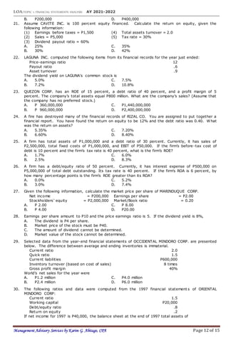LOA:TOPIC 1: FINANCIAL STATEMENTS ANALYSIS AY 2021-2022
Management Advisory Services by Karim G. Abitago, CPA Page 12 of 15
B. P200,000 D. P400,000
21. Assume CAVITE INC. is 100 percent equity financed. Calculate the return on equity, given the
following information:
(1) Earnings before taxes = P1,500 (4) Total assets turnover = 2.0
(2) Sales = P5,000 (5) Tax rate = 30%
(3) Dividend payout ratio = 60%
A. 25% C. 35%
B. 30% D. 42%
22. LAGUNA INC. computed the following items from its financial records for the year just ended:
Price-earnings ratio 12
Payout ratio .6
Asset turnover .9
The dividend yield on LAGUNA's common stock is
A. 5.0% C. 7.5%
B. 7.2% D. 10.8%
23. QUEZON CORP. has an ROE of 15 percent, a debt ratio of 40 percent, and a profit margin of 5
percent. The company’s total assets equal P800 million. What are the company’s sales? (Assume that
the company has no preferred stock.)
A. P 360,000,000 C. P1,440,000,000
B. P 960,000,000 D. P2,400,000,000
24. A fire has destroyed many of the financial records of RIZAL CO. You are assigned to put together a
financial report. You have found the return on equity to be 12% and the debt ratio was 0.40. What
was the return on assets?
A. 5.35% C. 7.20%
B. 6.60% D. 8.40%
25. A firm has total assets of P1,000,000 and a debt ratio of 30 percent. Currently, it has sales of
P2,500,000, total fixed costs of P1,000,000, and EBIT of P50,000. If the firm’s before-tax cost of
debt is 10 percent and the firm’s tax rate is 40 percent, what is the firm’s ROE?
A. 1.7% C. 6.0%
B. 2.5% D. 8.3%
26. A firm has a debt/equity ratio of 50 percent. Currently, it has interest expense of P500,000 on
P5,000,000 of total debt outstanding. Its tax rate is 40 percent. If the firm’s ROA is 6 percent, by
how many percentage points is the firm’s ROE greater than its ROA?
A. 0.0% C. 5.2%
B. 3.0% D. 7.4%
27. Given the following information, calculate the market price per share of MARINDUQUE CORP.
Net income = P200,000 Earnings per share = P2.00
Stockholders’ equity = P2,000,000 Market/Book ratio = 0.20
A. P 2.00 C. P 8.00
B. P 4.00 D. P20.00
28. Earnings per share amount to P10 and the price earnings ratio is 5. If the dividend yield is 8%,
A. The dividend is P4 per share.
B. Market price of the stock must be P40.
C. The amount of dividend cannot be determined.
D. Market value of the stock cannot be determined.
29. Selected data from the year-end financial statements of OCCIDENTAL MINDORO CORP. are presented
below. The difference between average and ending inventories is immaterial.
Current ratio 2.0
Quick ratio 1.5
Current liabilities P600,000
Inventory turnover (based on cost of sales) 8 times
Gross profit margin 40%
World’s net sales for the year were
A. P1.2 million C. P4.0 million
B. P2.4 million D. P6.0 million
30. The following ratios and data were computed from the 1997 financial statement s of ORIENTAL
MINDORO CORP:
Current ratio 1.5
Working capital P20,000
Debt/equity ratio .8
Return on equity .2
If net income for 1997 is P40,000, the balance sheet at the end of 1997 total assets of
 