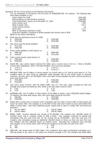 LOA:TOPIC 1: FINANCIAL STATEMENTS ANALYSIS AY 2021-2022
Management Advisory Services by Karim G. Abitago, CPA Page 14 of 15
Questions 40 thru 43 are based on the following information.
You are requested to reconstruct the accounts of SORSOGON INC. for analysis. The following data
were made available to you:
Gross margin for 19x8 P472,500
Ending balance of merchandise inventory P300,000
Total stockholders’ equity as of December 31, 19x8 P750,000
Gross margin ratio 35%
Debt to equity ratio 0.8:1
Times interest earned 10
Quick ratio 1.3:1
Ratio of operating expenses to sales 18%
Long-term liabilities consisted of bonds payable with interest rate of 20%
Based on the above information,
40. What was the operating income for 19x8?
A. P205,550 C. P229,500
B. P243,500 D. P472,500
41. How much was the bonds payable?
A. P114,750 C. P370,500
B. P200,750 D. P400,000
42. Total current liabilities would amount to
A. P485,250 C. P600,000
B. P550,00 D. P714,750
43. Total current assets would amount to
A. P580,000 C. P780,000
B. P630,825 D. P930,825
44. AKLAN INC. has current assets totaling P15 million and a current ratio of 2.5 to 1. What is AKLAN’s
current ratio immediately after it has paid P2million of its accounts payable?
A. 2.75 to 1 C. 3.75 to 1
B. 3.25 to 1 D. 4.75 to 1
45. ANTIQUE CORP. has P2 million in current assets, its current ratio is 1.6, and its quick ratio is 1.2. The
company plans to raise funds as additional notes payable and to use these funds to increase
inventory. By how much can ANTIQUE’s short-term debt (notes payable) increase without pushing its
quick ratio below 0.8?
A. P278,000 C. P556,000
B. P333,000 D. P625,000
46. Last year's asset turnover ratio for CAPIZ CORP. was 2.5. This year, sales increased by 20% and
average total assets increased by 10%. What is the new asset turnover ratio?
A. 2.50 C. 2.73
B. 2.59 D. 3.00
47. GUIMARAS INC. has P3 million in total assets, P1.65 million in equity, and a P500,000 capital budget.
To maintain the same debt-equity ratio, how much debt should be incurred?
A. P50,000 C. P275,000
B. P225,000 D. P450,000
48. ILOILO INC.’s bonds have a provision which stipulates that the ratio of senior debt to total assets will
never rise above 45%. The company is at the limit of that ratio and it wishes to issue still another P25
million in senior debt. How much additional equity capital must it raise to comply with this restrictive
provision?
A. P11.25 million. C. P30.56 million.
B. P20.45 million. D. P55.56 million.
49. BOHOL CORP. recently reported net income of P1,500,000. The company has 300,000 shares of
common stock, and it currently trades at P60 a share. The company continues to expand and
anticipates that one year from now its net income will be P2,500,000. Over the next year the
company also anticipates issuing an additional 100,000 shares of stock, so that one year from now
the company will have 400,000 shares of common stock. Assuming the company’s price earnings
ratio remains at its current level, what will be the company’s stock price one year from now?
A. P55 C. P70
B. P60 D. P75
50. CEBU INC. has annual sales of P365 million. The company’s days sales outstanding (calculated on a
365-day basis) is 50, which is well above the industry average of 35. The company has P200 million
 