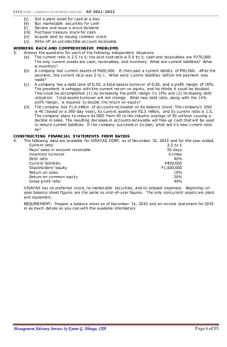 LOA:TOPIC 1: FINANCIAL STATEMENTS ANALYSIS AY 2021-2022
Management Advisory Services by Karim G. Abitago, CPA Page 6 of 15
(j) Sell a plant asset for cash at a loss
(k) Buy marketable securities for cash
(l) Declare and issue a stock dividend
(m) Purchase treasury stock for cash
(n) Acquire land by issuing common stock
(o) Write off an uncollectible account receivable
WORKING BACK AND COMPREHENSIVE PROBLEMS
3. Answer the questions for each of the following independent situations
(a) The current ratio is 2.5 to 1; the acid-test ratio is 0.9 to 1; cash and receivables are P270,000.
The only current assets are cash, receivables, and inventory. What are current liabilities? What
is inventory?
(b) A company had current assets of P600,000. It then paid a current liability of P90,000. After the
payment, the current ratio was 2 to 1. What were current liabilities before the payment was
made?
(c) A company has a debt ratio of 0.50, a total assets turnover of 0.25, and a profit margin of 10%.
The president is unhappy with the current return on equity, and he thinks it could be doubled.
This could be accomplished (1) by increasing the profit margin to 14% and (2) increasing debt
utilization. Total assets turnover will not change. What new debt ratio, along with the 14%
profit margin, is required to double the return on equity?
(d) The company has P1.6 million of accounts receivable on its balance sheet. The company’s DSO
is 40 (based on a 360-day year), its current assets are P2.5 million, and its current ratio is 1.5.
The company plans to reduce its DSO from 40 to the industry average of 30 without causing a
decline in sales. The resulting decrease in accounts receivable will free up cash that will be used
to reduce current liabilities. If the company succeeds in its plan, what will it’s new current ratio
be?
CONSTRUCTING FINANCIAL STATEMENTS FROM RATIOS
4. The following data are available for VISAYAS CORP. as of December 31, 2019 and for the year ended.
Current ratio 2.5 to 1
Days’ sales in account receivable 55 days
Inventory turnover 4 times
Debt ratio 40%
Current liabilities P450,000
Stockholders’ equity P1,500,000
Return on sales 10%
Return on common equity 20%
Gross profit ratio 40%
VISAYAS has no preferred stock, no marketable securities, and no prepaid expenses. Beginning-of-
year balance sheet figures are the same as end-of-year figures. The only noncurrent assets are plant
and equipment.
REQUIREMENT: Prepare a balance sheet as of December 31, 2019 and an income statement for 2019
in as much details as you can with the available information.
 