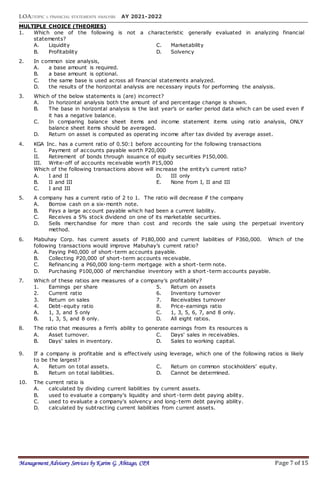 LOA:TOPIC 1: FINANCIAL STATEMENTS ANALYSIS AY 2021-2022
Management Advisory Services by Karim G. Abitago, CPA Page 7 of 15
MULTIPLE CHOICE (THEORIES)
1. Which one of the following is not a characteristic generally evaluated in analyzing financial
statements?
A. Liquidity C. Marketability
B. Profitability D. Solvency
2. In common size analysis,
A. a base amount is required.
B. a base amount is optional.
C. the same base is used across all financial statements analyzed.
D. the results of the horizontal analysis are necessary inputs for performing the analysis.
3. Which of the below statements is (are) incorrect?
A. In horizontal analysis both the amount of and percentage change is shown.
B. The base in horizontal analysis is the last year’s or earlier period data which can be used even if
it has a negative balance.
C. In comparing balance sheet items and income statement items using ratio analysis, ONLY
balance sheet items should be averaged.
D. Return on asset is computed as operating income after tax divided by average asset.
4. KGA Inc. has a current ratio of 0.50:1 before accounting for the following transactions
I. Payment of accounts payable worth P20,000
II. Retirement of bonds through issuance of equity securities P150,000.
III. Write-off of accounts receivable worth P15,000
Which of the following transactions above will increase the entity’s current ratio?
A. I and II D. III only
B. II and III E. None from I, II and III
C. I and III
5. A company has a current ratio of 2 to 1. The ratio will decrease if the company
A. Borrow cash on a six-month note.
B. Pays a large account payable which had been a current liability.
C. Receives a 5% stock dividend on one of its marketable securities.
D. Sells merchandise for more than cost and records the sale using the perpetual inventory
method.
6. Mabuhay Corp. has current assets of P180,000 and current liabilities of P360,000. Which of the
following transactions would improve Mabuhay’s current ratio?
A. Paying P40,000 of short-term accounts payable.
B. Collecting P20,000 of short-term accounts receivable.
C. Refinancing a P60,000 long-term mortgage with a short-term note.
D. Purchasing P100,000 of merchandise inventory with a short-term accounts payable.
7. Which of these ratios are measures of a company’s profitability?
1. Earnings per share 5. Return on assets
2. Current ratio 6. Inventory turnover
3. Return on sales 7. Receivables turnover
4. Debt-equity ratio 8. Price-earnings ratio
A. 1, 3, and 5 only C. 1, 3, 5, 6, 7, and 8 only.
B. 1, 3, 5, and 8 only. D. All eight ratios.
8. The ratio that measures a firm's ability to generate earnings from its resources is
A. Asset turnover. C. Days' sales in receivables.
B. Days' sales in inventory. D. Sales to working capital.
9. If a company is profitable and is effectively using leverage, which one of the following ratios is likely
to be the largest?
A. Return on total assets. C. Return on common stockholders' equity.
B. Return on total liabilities. D. Cannot be determined.
10. The current ratio is
A. calculated by dividing current liabilities by current assets.
B. used to evaluate a company's liquidity and short-term debt paying ability.
C. used to evaluate a company's solvency and long-term debt paying ability.
D. calculated by subtracting current liabilities from current assets.
 