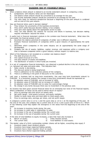 LOA:TOPIC 1: FINANCIAL STATEMENTS ANALYSIS AY 2021-2022
Management Advisory Services by Karim G. Abitago, CPA Page 8 of 15
QUIZZER (DO-IT-YOURSELF DRILL)
THEORIES
1. When a balance sheet amount is related to an income statement amount in computing a ratio,
A. Comparisons with industry ratios are not meaningful.
B. The balance sheet amount should be converted to an average for the year.
C. The income statement amount should be converted to an average for the year.
D. The ratio loses its historical perspective because a beginning-of-the-year amount is combined
with an end-of-the-year amount.
2. How are financial ratios used in decision making?
A. They remove the uncertainty of the business environment.
B. They aren’t useful because decision making is too complex.
C. They give clear signals about the appropriate action to take.
D. They can help identify the reasons for success and failure in business, but decision making
requires information beyond the ratios.
3. A useful tool in financial statement analysis is the common-size financial statement. What does this
tool enable the financial analyst to do?
A. Ascertain the relative potential of companies of similar size in different industries.
B. Evaluate financial statements of companies within a given industry of approximately the same
value.
C. Determine which companies in the same industry are at approximately the same stage of
development.
D. Compare the mix of assets, liabilities, capital, revenue, and expenses within a company over
time or between companies within a given industry without respect to relative size.
4. Which of the following is not revealed on a common size balance sheet?
A. The debt structure of a firm.
B. The capital structure of a firm.
C. The peso amount of assets and liabilities.
D. The distribution of assets in which funds are invested.
5. In a set of comparative financial statements, you observed a gradual decline in the net of gross ratio,
i.e., between net sales and gross sales. This indicates that:
A. Sales volume is decreasing.
B. The discount period is being lengthened.
C. There is adherence to the collection policies of the company.
D. There is a stiffening in the grant of discounts to the customers.
6. Last year, a business had no long-term investments; this year long term investments amount to
P100,000. In a horizontal analysis the change in long-term investments should be expressed as
A. An absolute value of P100,000, and an increase of 100%
B. An absolute value of P100,000 and an increase of 1,000%
C. An absolute value of P100,000 and no value for a percentage change
D. No change in any terms because there was no investment in the previous year.
7. An investor has been given several financial ratios for an enterprise but none of the financial reports.
Which combination of ratios can be used to derive return on equity?
A. Price-to-earnings ratio and return-on-assets ratio.
B. Net profit margin, total assets turnover, and equity multiplier.
C. Market-to-book-value ratio and total-debt-to-total-assets ratio.
D. Price-to-earnings ratio, earnings per share, and net profit margin.
8. A company’s current ratio is 2.2 to 1 and the quick ratio is 1.0 to 1 at the beginning of the year. At
the end of the year, the company has a current ratio of 2.5 to 1 and a quick ratio of 0.8 to 0.1 Which
of the following could help explain the divergence in the ratios from the beginning to the end of the
year?
A. An increase in inventory levels during the year.
B. An increase in credit sales in relationship to sales
C. An increase in the use of payables during the current year.
D. An increase in the use of payables during the current year.
9. If the ratio of total liabilities to equity increases, a ratio that must also increase is
A. Return on equity. C. Times interest earned.
B. The current ratio. D. Total liabilities to total assets.
10. The market value of a firm's outstanding common shares will be higher, everything else equal, if
A. Investors expect lower dividend growth.
B. Investors have longer expected holding periods.
C. Investors have a lower required return on equity.
D. Investors have shorter expected holding periods.
 