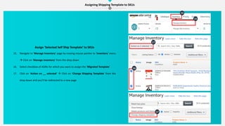 Assigning Shipping Template to SKUs
15
15
16
17
17
Assign ‘Selected Self Ship Template’ to SKUs
15. Navigate to ‘Manage Inventory’ page by moving mouse pointer to ‘Inventory’ menu
 Click on ‘Manage Inventory’ from the drop down
16. Select checkbox of ASINs for which you want to assign the ‘Migrated Template’
17. Click on ‘Action on __ selected’  Click on ‘Change Shipping Template’ from the
drop down and you’ll be redirected to a new page
 
