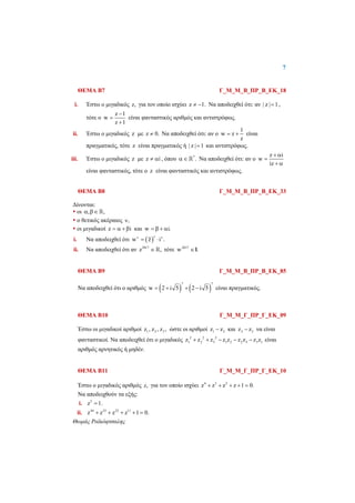 7
 
Θωμάς Ραϊκόφτσαλης
 
ΘΕΜΑ Β7 Γ_Μ_Μ_Β_ΠΡ_Β_ΕΚ_18
i. Έστω ο μιγαδικός z, για τον οποίο ισχύει z 1.  Να αποδειχθεί ότι: αν | z | 1 ,
τότε ο
z 1
w
z 1



είναι φανταστικός αριθμός και αντιστρόφως.
ii. Έστω ο μιγαδικός z με z 0. Να αποδειχθεί ότι: αν ο
1
w z
z
  είναι
πραγματικός, τότε z είναι πραγματικός ή | z | 1 και αντιστρόφως.
iii. Έστω ο μιγαδικός z με z i  , όπου *
.   Να αποδειχθεί ότι: αν ο
z i
w
iz
 

 
είναι φανταστικός, τότε ο z είναι φανταστικός και αντιστρόφως.
ΘΕΜΑ Β8 Γ_Μ_Μ_Β_ΠΡ_Β_ΕΚ_33
Δίνονται:
 οι , , 
 ο θετικός ακέραιος ,
 οι μιγαδικοί z i   και w i.   
i. Να αποδειχθεί ότι  w z i .
 
 
ii. Να αποδειχθεί ότι αν 2017
z , τότε 2017
w .»
ΘΕΜΑ Β9 Γ_Μ_Μ_Β_ΠΡ_Β_ΕΚ_85
Να αποδειχθεί ότι ο αριθμός    
7 7
w 2 i 5 2 i 5    είναι πραγματικός.
ΘΕΜΑ Β10 Γ_Μ_Μ_Γ_ΠΡ_Γ_ΕΚ_09
Έστω οι μιγαδικοί αριθμοί 1 2 3z , z , z , ώστε οι αριθμοί 1 2z z και 2 3z z να είναι
φανταστικοί. Να αποδειχθεί ότι ο μιγαδικός 2 2 2
1 2 3 1 2 2 3 3 1z z z z z z z z z     είναι
αριθμός αρνητικός ή μηδέν.
ΘΕΜΑ Β11 Γ_Μ_Μ_Γ_ΠΡ_Γ_ΕΚ_10
Έστω ο μιγαδικός αριθμός z, για τον οποίο ισχύει 4 3 2
z z z z 1 0.    
Να αποδειχθούν τα εξής:
i. 5
z 1.
ii. 44 33 22 11
z z z z 1 0.    
 