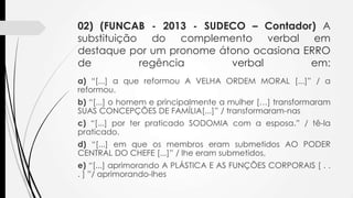 02) (FUNCAB - 2013 - SUDECO – Contador) A
substituição do complemento verbal em
destaque por um pronome átono ocasiona ERRO
de
regência
verbal
em:
a) “[...] a que reformou A VELHA ORDEM MORAL [...]” / a
reformou.
b) “[...] o homem e principalmente a mulher […] transformaram
SUAS CONCEPÇÕES DE FAMÍLIA[...]” / transformaram-nas
c) “[...] por ter praticado SODOMIA com a esposa.” / tê-la
praticado.
d) “[...] em que os membros eram submetidos AO PODER
CENTRAL DO CHEFE [...]” / lhe eram submetidos.
e) “[...] aprimorando A PLÁSTICA E AS FUNÇÕES CORPORAIS [ . .
. ] ”/ aprimorando-lhes

 