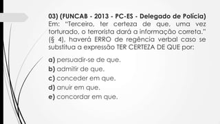 03) (FUNCAB - 2013 - PC-ES - Delegado de Polícia)
Em: “Terceiro, ter certeza de que, uma vez
torturado, o terrorista dará a informação correta.”
(§ 4), haverá ERRO de regência verbal caso se
substitua a expressão TER CERTEZA DE QUE por:
a) persuadir-se de que.
b) admitir de que.
c) conceder em que.
d) anuir em que.
e) concordar em que.

 