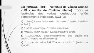 04) (FUNCAB - 2011 - Prefeitura de Várzea Grande
- MT - Auditor de Controle Interno) Todas as
regências
dos
verbos
destacados
estão
corretamente indicadas, EXCETO:
a) “...LANÇA suas folhas além do muro...” (verbo transitivo
indireto)
b) “...VEIO um amigo...” (verbo intransitivo)
c) “Mas eu TINHA razão.” (verbo transitivo direto)
d) “...DECLAROU desdenhosamente
capim.” (verbo transitivo direto)

que

aquilo

era

e) “...o pé de milho PARECIA um cavalo...” (verbo de
ligação)

 
