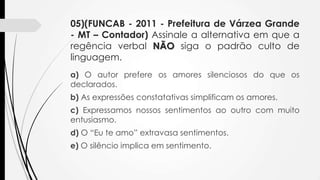05)(FUNCAB - 2011 - Prefeitura de Várzea Grande
- MT – Contador) Assinale a alternativa em que a
regência verbal NÃO siga o padrão culto de
linguagem.
a) O autor prefere os amores silenciosos do que os
declarados.

b) As expressões constatativas simplificam os amores.
c) Expressamos nossos sentimentos ao outro com muito
entusiasmo.
d) O “Eu te amo” extravasa sentimentos.
e) O silêncio implica em sentimento.

 