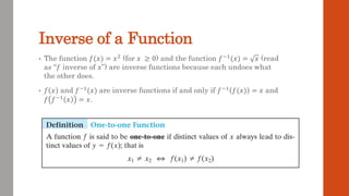 Inverse of a Function
• The function 𝑓(𝑥) = 𝑥2 (for 𝑥 ≥ 0) and the function 𝑓−1(𝑥) = 𝑥 (read
as “𝑓 inverse of 𝑥”) are inverse functions because each undoes what
the other does.
• 𝑓 𝑥 and 𝑓−1(𝑥) are inverse functions if and only if 𝑓−1 𝑓(𝑥) = 𝑥 and
𝑓 𝑓−1 𝑥 = 𝑥.
 