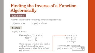 Finding the Inverse of a Function
Algebraically
Find the inverse of the following function algebraically.
1. 𝑓 𝑥 = 4 − 4𝑥 2. 𝑓 𝑥 = 𝑥2
− 4𝑥
Example 5
Solution
1. 𝑓 𝑥 = 4 − 4𝑥
First replace 𝑓(𝑥) with 𝑦:
𝑓 𝑥 = 4 − 5𝑥
𝑦 = 4 − 5𝑥
Then replace 𝑦 with 𝑥 and each 𝑥
with 𝑦. After making some
replacements, solve for 𝑦 to find
the inverse:
𝑥 = 4 − 5𝑦
5𝑦 = 4 − 𝑥
𝑦 =
4 − 𝑥
5
Therefore, the inverse of
𝑓 𝑥 = 4 − 5𝑥 is 𝑓−1 𝑥 =
4−𝑥
5
 