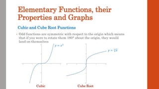 Elementary Functions, their
Properties and Graphs
• Odd functions are symmetric with respect to the origin which means
that if you were to rotate them 180° about the origin, they would
land on themselves
Cubic and Cube Root Functions
Cubic Cube Root
𝑦 = 𝑥3
𝑦 = 3
𝑥
 