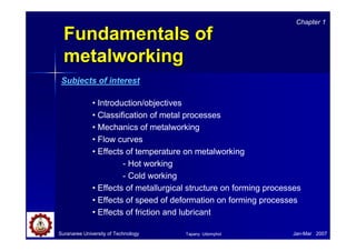 Chapter 1

  Fundamentals of
  metalworking
 Subjects of interest

              • Introduction/objectives
              • Classification of metal processes
              • Mechanics of metalworking
              • Flow curves
              • Effects of temperature on metalworking
                       - Hot working
                       - Cold working
              • Effects of metallurgical structure on forming processes
              • Effects of speed of deformation on forming processes
              • Effects of friction and lubricant

Suranaree University of Technology     Tapany Udomphol              Jan-Mar 2007
 