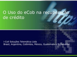 O Uso do eCob na recuperação
de crédito




i-Coll Soluções Telemática Ltda
Brasil, Argentina, Colômbia, México, Guatemala e El Salvador
 