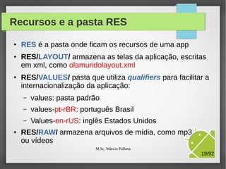 Recursos e a pasta RES
●

●

●

RES é a pasta onde ficam os recursos de uma app
RES/LAYOUT/ armazena as telas da aplicação, escritas
em xml, como olamundolayout.xml
RES/VALUES/ pasta que utiliza qualifiers para facilitar a
internacionalização da aplicação:
–
–

values-pt-rBR: português Brasil

–
●

values: pasta padrão
Values-en-rUS: inglês Estados Unidos

RES/RAW/ armazena arquivos de mídia, como mp3
ou vídeos
M.Sc. Márcio Palheta

19/94

 
