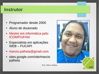 Instrutor
●

Programador desde 2000

●

Aluno de doutorado

●

●

●

●

Mestre em informática pelo
ICOMP/UFAM
Especialista em aplicações
WEB – FUCAPI
marcio.palheta@gmail.com
sites.google.com/site/marcio
palheta
M.Sc. Márcio Palheta

2/94

 