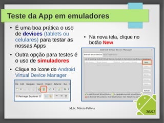 Teste da App em emuladores
●

●

●

É uma boa prática o uso
de devices (tablets ou
celulares) para testar as
nossas Apps

●

Na nova tela, clique no
botão New

Outra opção para testes é
o uso de simuladores
Clique no ícone do Android
Virtual Device Manager

M.Sc. Márcio Palheta

36/94

 
