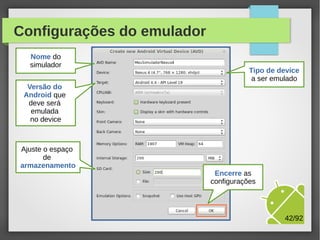 Configurações do emulador
Nome do
simulador

Tipo de device
a ser emulado

Versão do
Android que
deve será
emulada
no device

Ajuste o espaço
de
armazenamento

M.Sc. Márcio Palheta

42/94

 