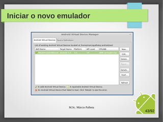 Configurações do emulador
Nome do
simulador

Tipo de device
a ser emulado

Versão do
Android que
deve será
emulada
no device

Ajuste o espaço
de
armazenamento

Encerre as
configurações

M.Sc. Márcio Palheta

43/94

 