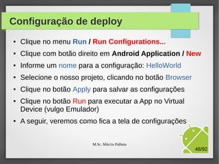 Emulador pronto para o uso
●

●

●

Um booom tempo depois,
o seu emulador está
pronto para o uso
Por motivos óbvios, evite
encerrar o emulador
Agora, vamos executar
nossa primeira App e ver o
resultado no emulador
criado

M.Sc. Márcio Palheta

48/94

 