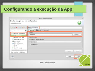 Configuração de deploy
●

Clique no menu Run / Run Configurations...

●

Clique com botão direito em Android Application / New

●

Informe um nome para a configuração: HelloWorld

●

Selecione o nosso projeto, clicando no botão Browser

●

Clique no botão Apply para salvar as configurações

●

●

Clique no botão Run para executar a App no Virtual
Device (vulgo Emulador)
A seguir, veremos como fica a tela de configurações

M.Sc. Márcio Palheta

49/94

 