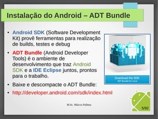 Instalação do Android – ADT Bundle
●

●

Android SDK (Software Development
Kit) provê ferramentas para realização
de builds, testes e debug
ADT Bundle (Android Developer
Tools) é o ambiente de
desenvolvimento que traz Android
SDK e a IDE Eclipse juntos, prontos
para o trabalho.

●

Baixe e descompacte o ADT Bundle:

●

http://developer.android.com/sdk/index.html
M.Sc. Márcio Palheta

5/94

 