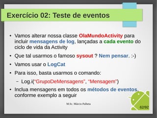 Ciclo de vida - Activity

Ocorre quando o Android
chama outra atividade.
A nossa App perde
o direito à tela.

Ocorre quando outra
atividade obteve o 1o
plano ou quando a App
está sendo eliminada.

Última chance da App
executar algo. Ocorre
porque o Android precisa
de recursos, ou usuário
finalizou a App
M.Sc. Márcio Palheta

62/94

 