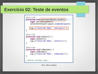 Exercício 02: Teste de eventos
●

Vamos alterar nossa classe OlaMundoActivity para
incluir mensagens de log, lançadas a cada evento do
ciclo de vida da Activity

●

Que tal usarmos o famoso sysout ? Nem pensar. :-)

●

Vamos usar o LogCat

●

Para isso, basta usarmos o comando:
–

●

Log.i(“GrupoDeMensagens”, “Mensagem”)

Inclua mensagens em todos os métodos de eventos,
conforme exemplo a seguir
M.Sc. Márcio Palheta

63/94

 