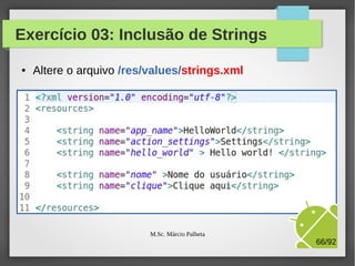 Novos componentes de tela
●

Vamos melhorar nossa interface, alterando o layout para
LinearLayout e incluindo:
–

Um campo de texto para receber o nome do usuário

–

Um botão que, após o clique, exibe uma mensagem
de boas vindas.

M.Sc. Márcio Palheta

66/94

 