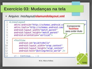 Exercício 03: Mudanças na tela
●

Arquivo: /res/layout/olamundolayout.xml

Novo layout
da nossa APP,
usando
LinearLayout

M.Sc. Márcio Palheta

70/94

 