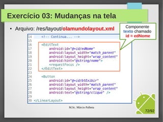 Exercício 03: Mudanças na tela
●

Arquivo: /res/layout/olamundolayout.xml
Componente
TextView
para exibir título

Define que o ID
do componente é
igual a tvHello

M.Sc. Márcio Palheta

72/94

 