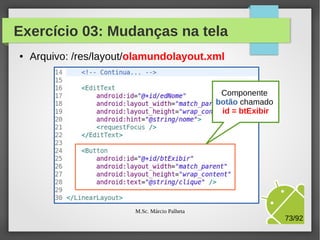Exercício 03: Mudanças na tela
●

Arquivo: /res/layout/olamundolayout.xml

M.Sc. Márcio Palheta

Componente
texto chamado
id = edNome

73/94

 