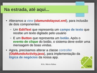 Exercício 03: Mudanças na tela
●

Arquivo: /res/layout/olamundolayout.xml

Componente
botão chamado
id = btExibir

M.Sc. Márcio Palheta

74/94

 