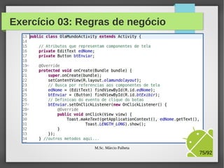 Na estrada, até aqui...
●

Alteramos a view (olamundolayout.xml), para inclusão
de dois componentes:
–

–

●

Um EditText que representa um campo de texto que
recebe um texto digitado pelo usuário
E um Button que representa um botão. Após o
evento de clique do botão, o sistema deve exibir uma
mensagem de boas vindas.

Agora, precisamos alterar a classe controller
(OlaMundoActivity.java), para implementação da
lógica de negócios da nossa app.
M.Sc. Márcio Palheta

75/94

 