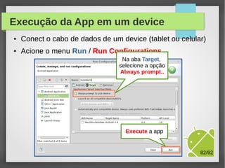 Execução da App em um device
●

Conect o cabo de dados de um device (tablet ou celular)

●

Acione o menu Run / Run Configurations
Na aba Target,
selecione a opção
Always prompt..

M.Sc. Márcio Palheta

82/94

 