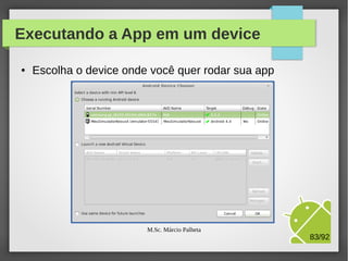 Execução da App em um device
●

Conect o cabo de dados de um device (tablet ou celular)

●

Acione o menu Run / Run Configurations
Na aba Target,
selecione a opção
Always prompt..

Execute a app

M.Sc. Márcio Palheta

83/94

 