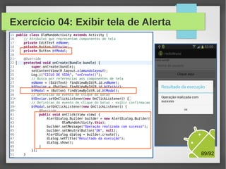 Alertas e confirmações
●

●

●

●

No desenvolvimento de aplicações, é comum o uso de
telas de Alerta e Confirmação
Para essa finalidade, em Android utilizamos a classe
android.app.AlertDialog
A classe estática android.app.AlertDialog.Builder é usada
construção do componente, e atualização da tela
No exercício a seguir, criaremos um novo botão na tela
principal e, quando clicado, será exibida uma tela de alerta

M.Sc. Márcio Palheta

89/94

 