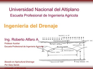 Universidad Nacional del Altiplano 
Escuela Profesional de Ingenieria Agricola 
Ingenieria del Drenaje 
Ing. Roberto Alfaro A. 
Profesor Auxiliar 
Escuela Profesional de Ingenieria Agricola 
Basado en Agricultural Drainage 
Por Gary Sands 
University of Minnesota 
 