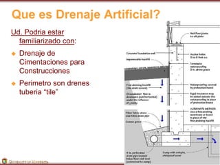 Que es Drenaje Artificial? 
Ud. Podria estar 
familiarizado con: 
 Drenaje de 
Cimentaciones para 
Construcciones 
 Perimetro son drenes 
tuberia “tile” 
 