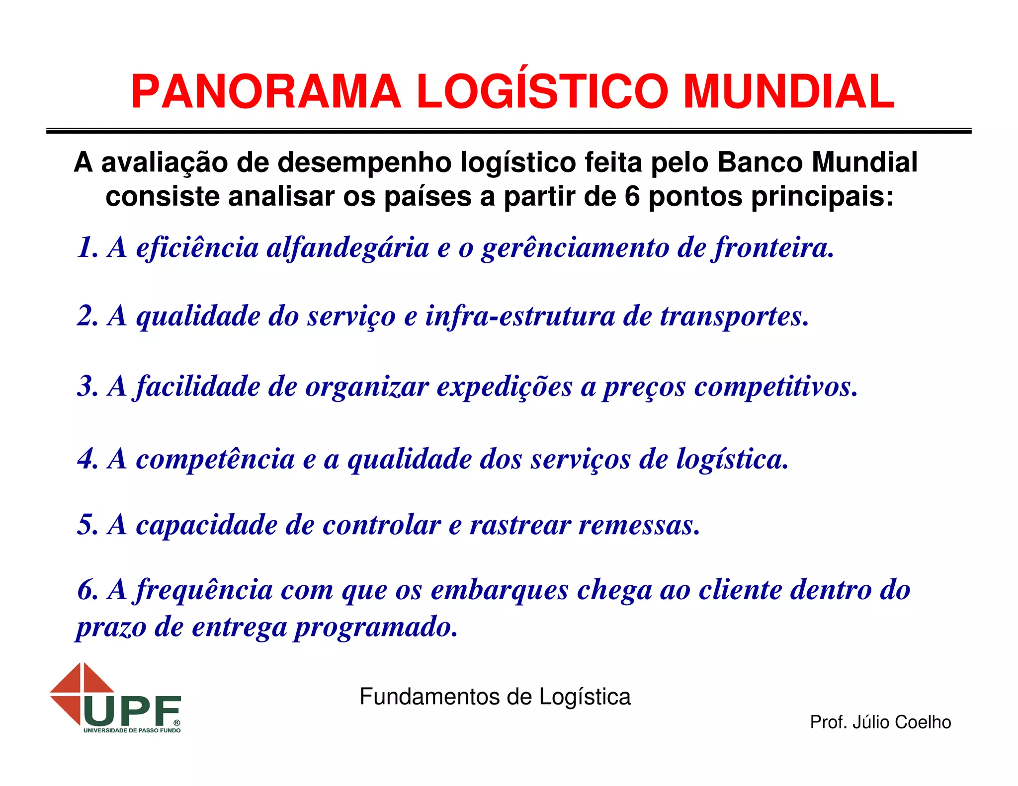 PANORAMA LOGÍSTICO MUNDIAL
A avaliação de desempenho logístico feita pelo Banco Mundial
consiste analisar os países a partir de 6 pontos principais:

1. A eficiência alfandegária e o gerênciamento de fronteira.
2. A qualidade do serviço e infra-estrutura de transportes.
3. A facilidade de organizar expedições a preços competitivos.
4. A competência e a qualidade dos serviços de logística.
5. A capacidade de controlar e rastrear remessas.
6. A frequência com que os embarques chega ao cliente dentro do
prazo de entrega programado.
Fundamentos de Logística
Prof. Júlio Coelho

 