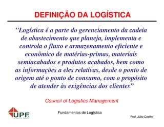 DEFINIÇÃO DA LOGÍSTICA
"Logística é a parte do gerenciamento da cadeia
de abastecimento que planeja, implementa e
controla o fluxo e armazenamento eficiente e
econômico de matérias-primas, materiais
semiacabados e produtos acabados, bem como
as informações a eles relativas, desde o ponto de
origem até o ponto de consumo, com o propósito
de atender às exigências dos clientes”
Council of Logistics Management
Fundamentos de Logística
Prof. Júlio Coelho

 