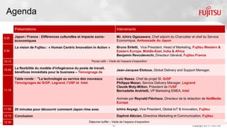 16 Copyright 2015 FUJITSU
Agenda
Présentations Intervenants
9:25
Japon / France : Différences culturelles et impacts socio-économiques Mr. Ichiro Ogasawara, Chef adjoint du Chancelier et chef du Service
Economique, Ambassade du Japon
9:30
La vision de Fujitsu : « Human Centric Innovation in Action » Bruno Sirletti, Vice President, Head of Marketing, Fujitsu Western &
Eastern Europe, Middle-East, India & Africa
Benjamin Revcolevschi, Directeur Général, Fujitsu France
10:15 Pause café – Visite de l’espace d’exposition
10:45
La flexibilité du modèle d'infogérance du poste de travail, source de
bénéfices immédiats pour le business – Témoignage de Limagrain
Jean-Jacques Etotoue, Global Delivery and Support Manager, Limagrain
11:15
Table ronde : "La technologie au service des nouveaux usages"
Témoignages de GrDF, Legrand, l’USF et Intel
Loïc Nasso, Chef de projet SI, GrDF
Philippe Mezan, Service Delivery Manager, Legrand
Claude Moly-Mitton, Président de l’USF
Bernadette Andrietti, VP Marketing EMEA, Intel
Animée par Reynald Fléchaux, Directeur de la rédaction de NetMedia Europe
11:55 20 minutes pour découvrir comment Japon rime avec Innovation Ichiro Aoyagi, Vice President, Global IoT & Innovation, Fujitsu
12:15 Conclusion Daphné Alécian, Directrice Marketing et Communication, Fujitsu France
12:30 Déjeuner buffet – Visite de l’espace d’exposition
 
