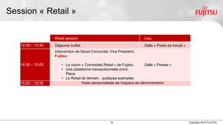 19 Copyright 2015 FUJITSU
Session « Retail »
Retail session Lieu
12:30 – 13:30 Déjeuner buffet Salle « Poste de travail »
14:30 – 15:00
Intervention de David Concordel, Vice President, Head
of Retail Solutions, Fujitsu
• La vision « Connected Retail » de Fujitsu
• Une plateforme transactionnelle omni-canal à
travers Fujitsu Market Place
• Le Retail de demain : quelques exemples
d’innovations
Salle « Presse »
15:00 – 15:30 Visite personnalisée de l’espace de démonstration
 