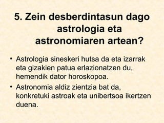 5. Zein desberdintasun dago
astrologia eta
astronomiaren artean?
• Astrologia sineskeri hutsa da eta izarrak
eta gizakien patua erlazionatzen du,
hemendik dator horoskopoa.
• Astronomia aldiz zientzia bat da,
konkretuki astroak eta unibertsoa ikertzen
duena.
 