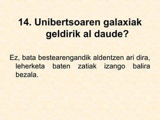 14. Unibertsoaren galaxiak
geldirik al daude?
Ez, bata bestearengandik aldentzen ari dira,
leherketa baten zatiak izango balira
bezala.
 
